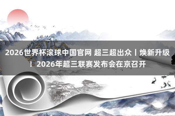 2026世界杯滚球中国官网 超三超出众丨焕新升级！2026年超三联赛发布会在京召开