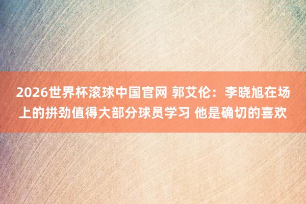 2026世界杯滚球中国官网 郭艾伦：李晓旭在场上的拼劲值得大部分球员学习 他是确切的喜欢