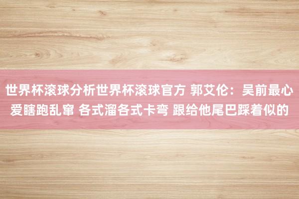 世界杯滚球分析世界杯滚球官方 郭艾伦：吴前最心爱瞎跑乱窜 各式溜各式卡弯 跟给他尾巴踩着似的