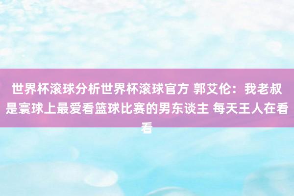 世界杯滚球分析世界杯滚球官方 郭艾伦：我老叔是寰球上最爱看篮球比赛的男东谈主 每天王人在看