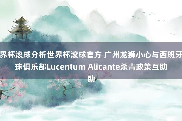 世界杯滚球分析世界杯滚球官方 广州龙狮小心与西班牙篮球俱乐部Lucentum Alicante杀青政策互助