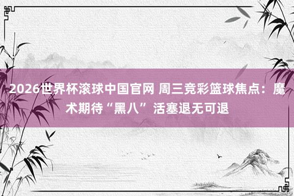 2026世界杯滚球中国官网 周三竞彩篮球焦点：魔术期待“黑八” 活塞退无可退