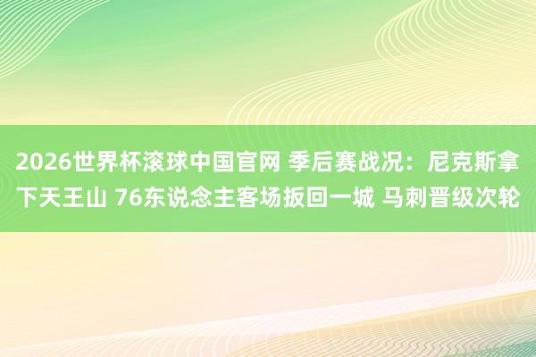2026世界杯滚球中国官网 季后赛战况：尼克斯拿下天王山 76东说念主客场扳回一城 马刺晋级次轮