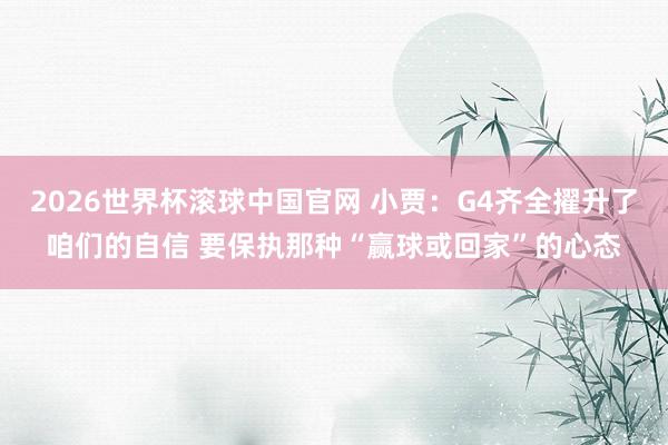 2026世界杯滚球中国官网 小贾：G4齐全擢升了咱们的自信 要保执那种“赢球或回家”的心态
