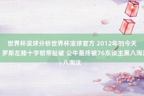 世界杯滚球分析世界杯滚球官方 2012年的今天：罗斯左膝十字韧带扯破 公牛最终被76东谈主黑八淘汰