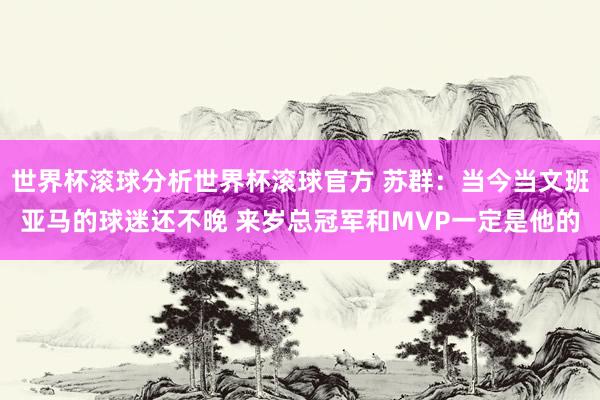 世界杯滚球分析世界杯滚球官方 苏群：当今当文班亚马的球迷还不晚 来岁总冠军和MVP一定是他的
