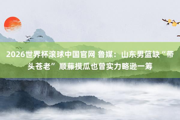 2026世界杯滚球中国官网 鲁媒：山东男篮缺“带头苍老” 顺藤摸瓜也曾实力略逊一筹