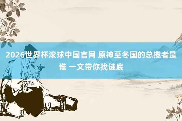 2026世界杯滚球中国官网 原神至冬国的总揽者是谁 一文带你找谜底