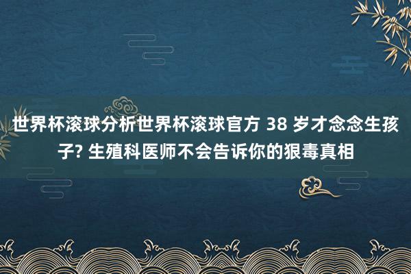 世界杯滚球分析世界杯滚球官方 38 岁才念念生孩子? 生殖科医师不会告诉你的狠毒真相