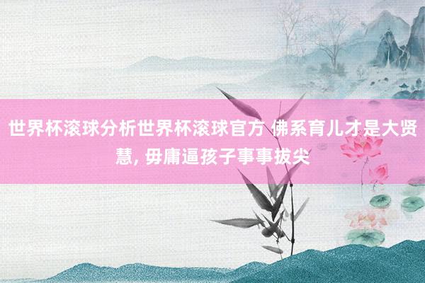 世界杯滚球分析世界杯滚球官方 佛系育儿才是大贤慧， 毋庸逼孩子事事拔尖