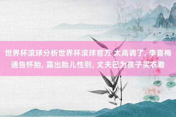 世界杯滚球分析世界杯滚球官方 太高调了， 李喜梅通告怀胎， 露出胎儿性别， 丈夫已为孩子买衣着