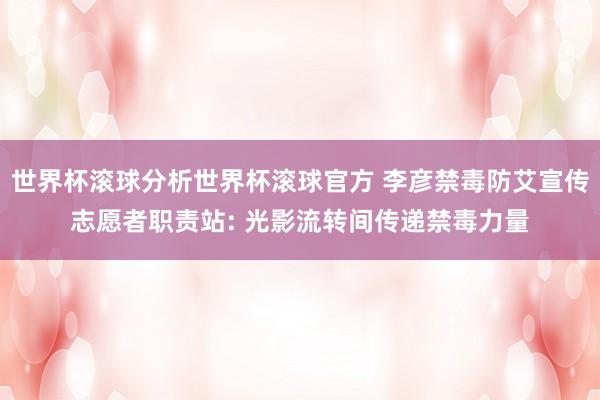 世界杯滚球分析世界杯滚球官方 李彦禁毒防艾宣传志愿者职责站: 光影流转间传递禁毒力量