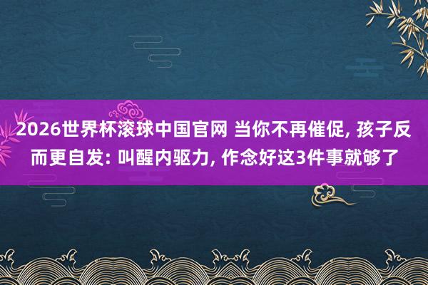 2026世界杯滚球中国官网 当你不再催促， 孩子反而更自发: 叫醒内驱力， 作念好这3件事就够了