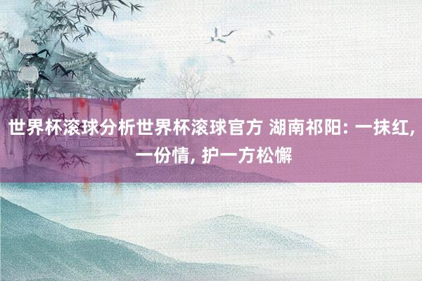 世界杯滚球分析世界杯滚球官方 湖南祁阳: 一抹红， 一份情， 护一方松懈