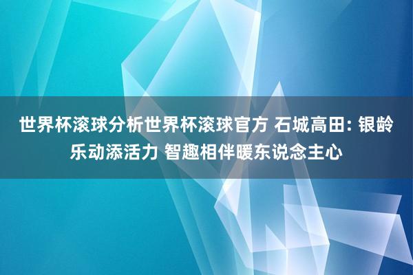 世界杯滚球分析世界杯滚球官方 石城高田: 银龄乐动添活力 智趣相伴暖东说念主心