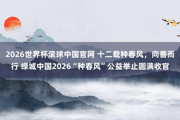 2026世界杯滚球中国官网 十二载种春风，向善而行 绿城中国2026“种春风”公益举止圆满收官