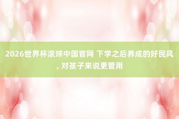 2026世界杯滚球中国官网 下学之后养成的好民风， 对孩子来说更管用