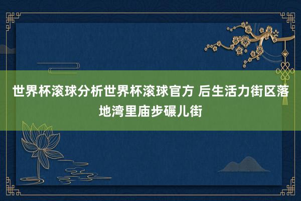 世界杯滚球分析世界杯滚球官方 后生活力街区落地湾里庙步碾儿街