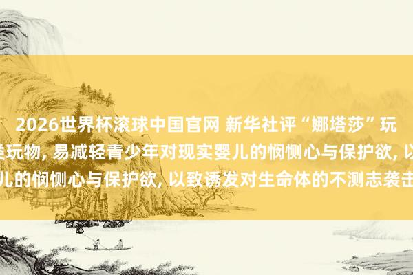 2026世界杯滚球中国官网 新华社评“娜塔莎”玩物走红: 毒害式把玩此类玩物， 易减轻青少年对现实婴儿的悯恻心与保护欲， 以致诱发对生命体的不测志袭击冲动