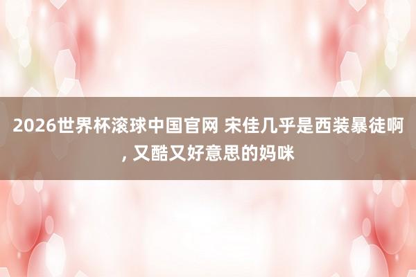 2026世界杯滚球中国官网 宋佳几乎是西装暴徒啊，<a href=
