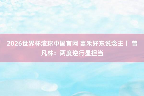 2026世界杯滚球中国官网 嘉禾好东说念主丨 曾凡林：两度逆行显担当