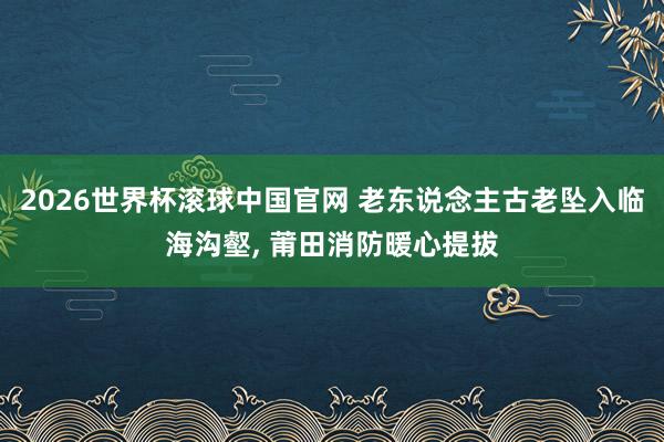 2026世界杯滚球中国官网 老东说念主古老坠入临海沟壑， 莆田消防暖心提拔