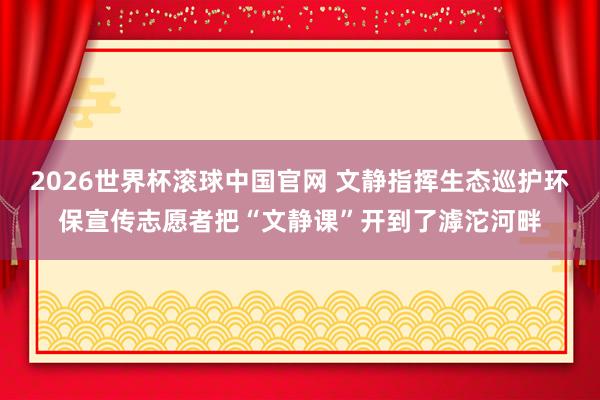 2026世界杯滚球中国官网 文静指挥生态巡护环保宣传志愿者把“文静课”开到了滹沱河畔