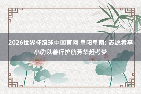 2026世界杯滚球中国官网 阜阳阜南: 志愿者李小豹以善行护航芳华赶考梦