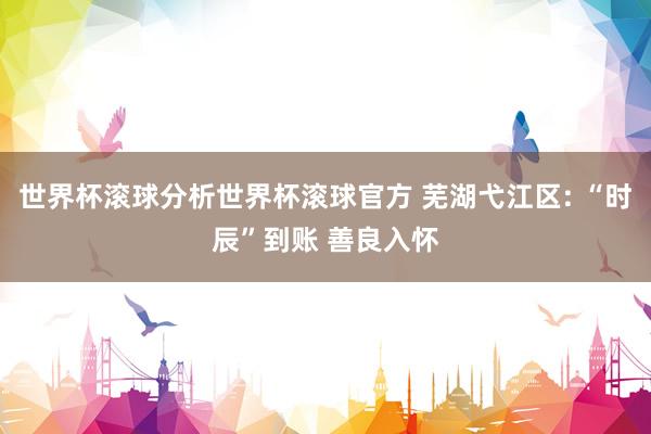 世界杯滚球分析世界杯滚球官方 芜湖弋江区: “时辰”到账 善良入怀
