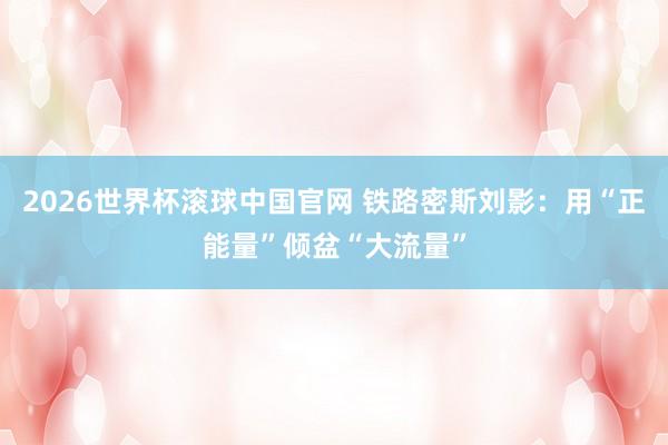 2026世界杯滚球中国官网 铁路密斯刘影：用“正能量”倾盆“大流量”