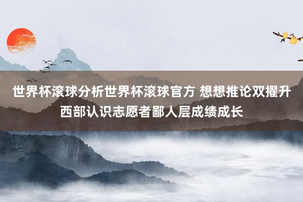 世界杯滚球分析世界杯滚球官方 想想推论双擢升西部认识志愿者鄙人层成绩成长