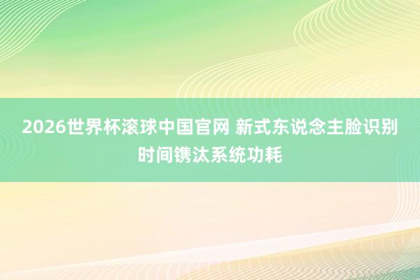 2026世界杯滚球中国官网 新式东说念主脸识别时间镌汰系统功耗
