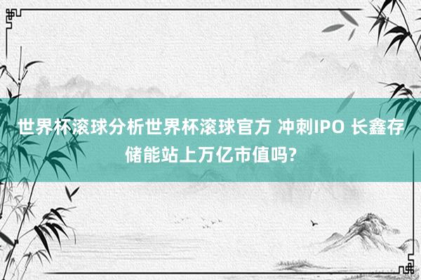 世界杯滚球分析世界杯滚球官方 冲刺IPO 长鑫存储能站上万亿市值吗?