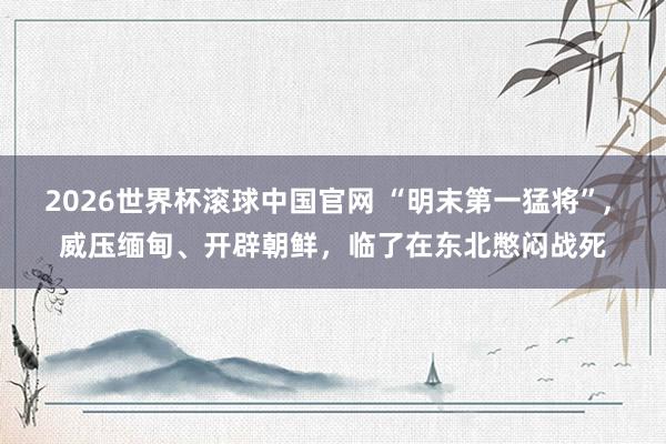 2026世界杯滚球中国官网 “明末第一猛将”， 威压缅甸、开辟朝鲜，临了在东北憋闷战死