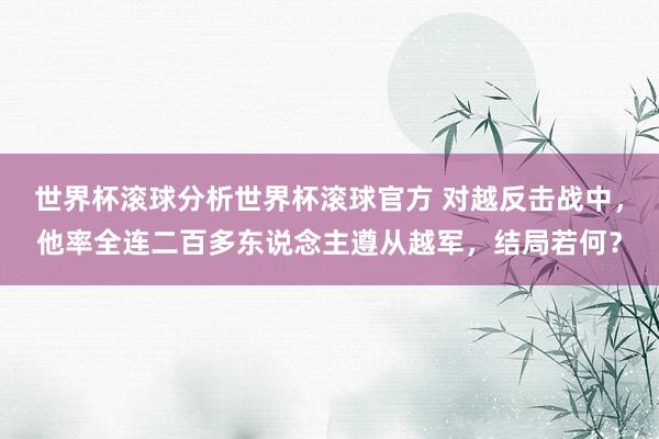 世界杯滚球分析世界杯滚球官方 对越反击战中，他率全连二百多东说念主遵从越军，结局若何？