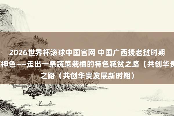 2026世界杯滚球中国官网 中国广西援老挝时期合作减贫示范神色——走出一条蔬菜栽植的特色减贫之路（共创华贵发展新时期）