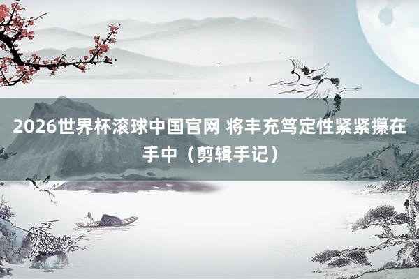 2026世界杯滚球中国官网 将丰充笃定性紧紧攥在手中（剪辑手记）