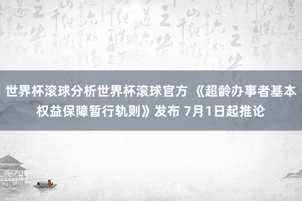 世界杯滚球分析世界杯滚球官方 《超龄办事者基本权益保障暂行轨则》发布 7月1日起推论