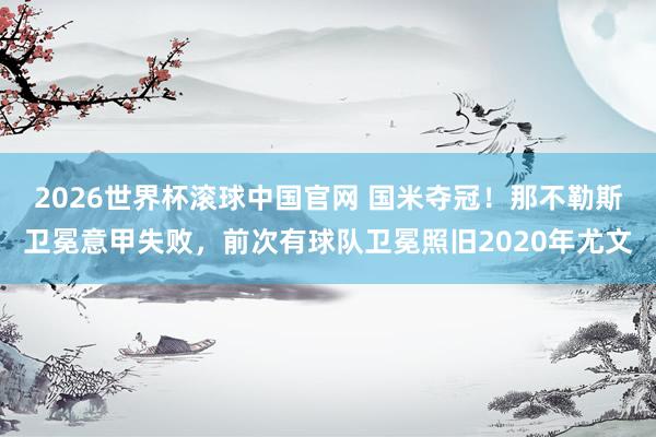2026世界杯滚球中国官网 国米夺冠！那不勒斯卫冕意甲失败，前次有球队卫冕照旧2020年尤文