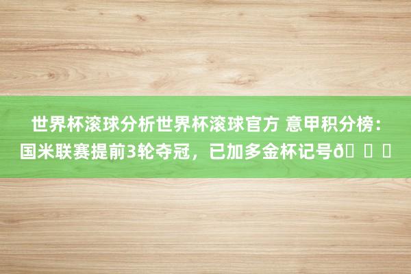 世界杯滚球分析世界杯滚球官方 意甲积分榜：国米联赛提前3轮夺冠，已加多金杯记号🏆