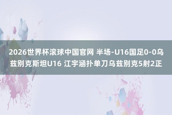 2026世界杯滚球中国官网 半场-U16国足0-0乌兹别克斯坦U16 江宇涵扑单刀乌兹别克5射2正