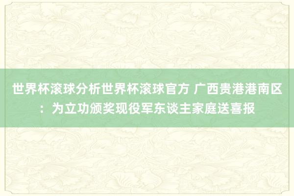 世界杯滚球分析世界杯滚球官方 广西贵港港南区：为立功颁奖现役军东谈主家庭送喜报