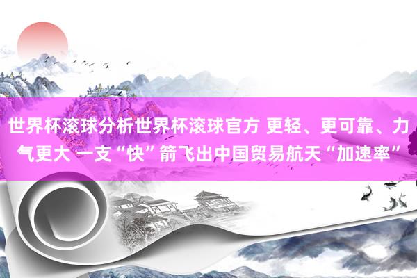 世界杯滚球分析世界杯滚球官方 更轻、更可靠、力气更大 一支“快”箭飞出中国贸易航天“加速率”