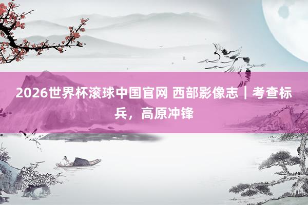 2026世界杯滚球中国官网 西部影像志｜考查标兵，高原冲锋