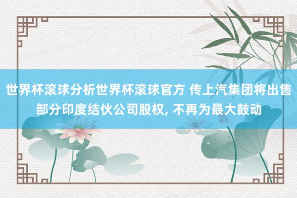 世界杯滚球分析世界杯滚球官方 传上汽集团将出售部分印度结伙公司股权， 不再为最大鼓动