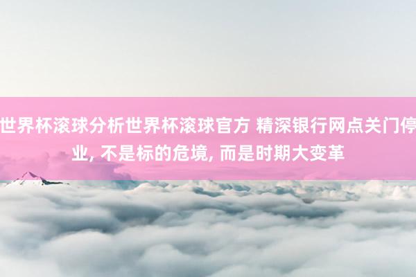 世界杯滚球分析世界杯滚球官方 精深银行网点关门停业， 不是标的危境， 而是时期大变革
