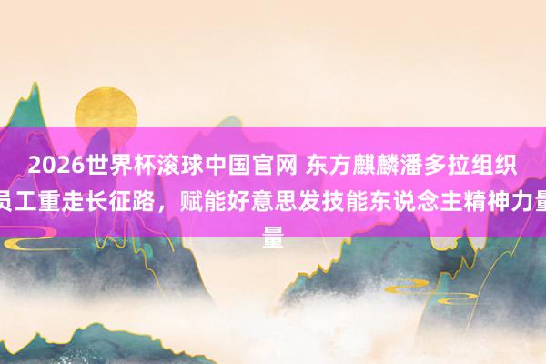 2026世界杯滚球中国官网 东方麒麟潘多拉组织员工重走长