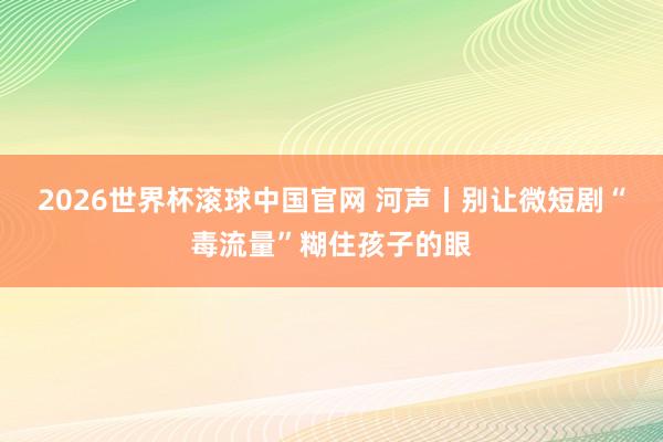 2026世界杯滚球中国官网 河声丨别让微短剧“毒流量”糊