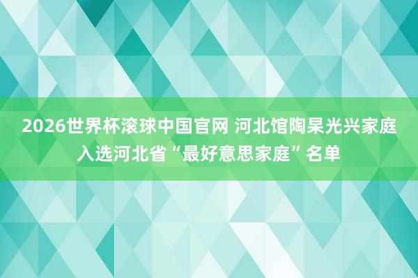 2026世界杯滚球中国官网 河北馆陶杲光兴家庭入选河北省“最好意思家庭”名单