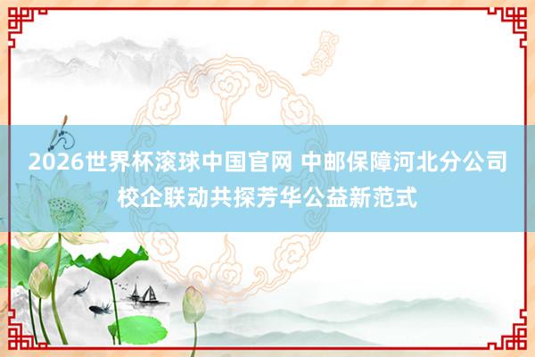 2026世界杯滚球中国官网 中邮保障河北分公司校企联动共探芳